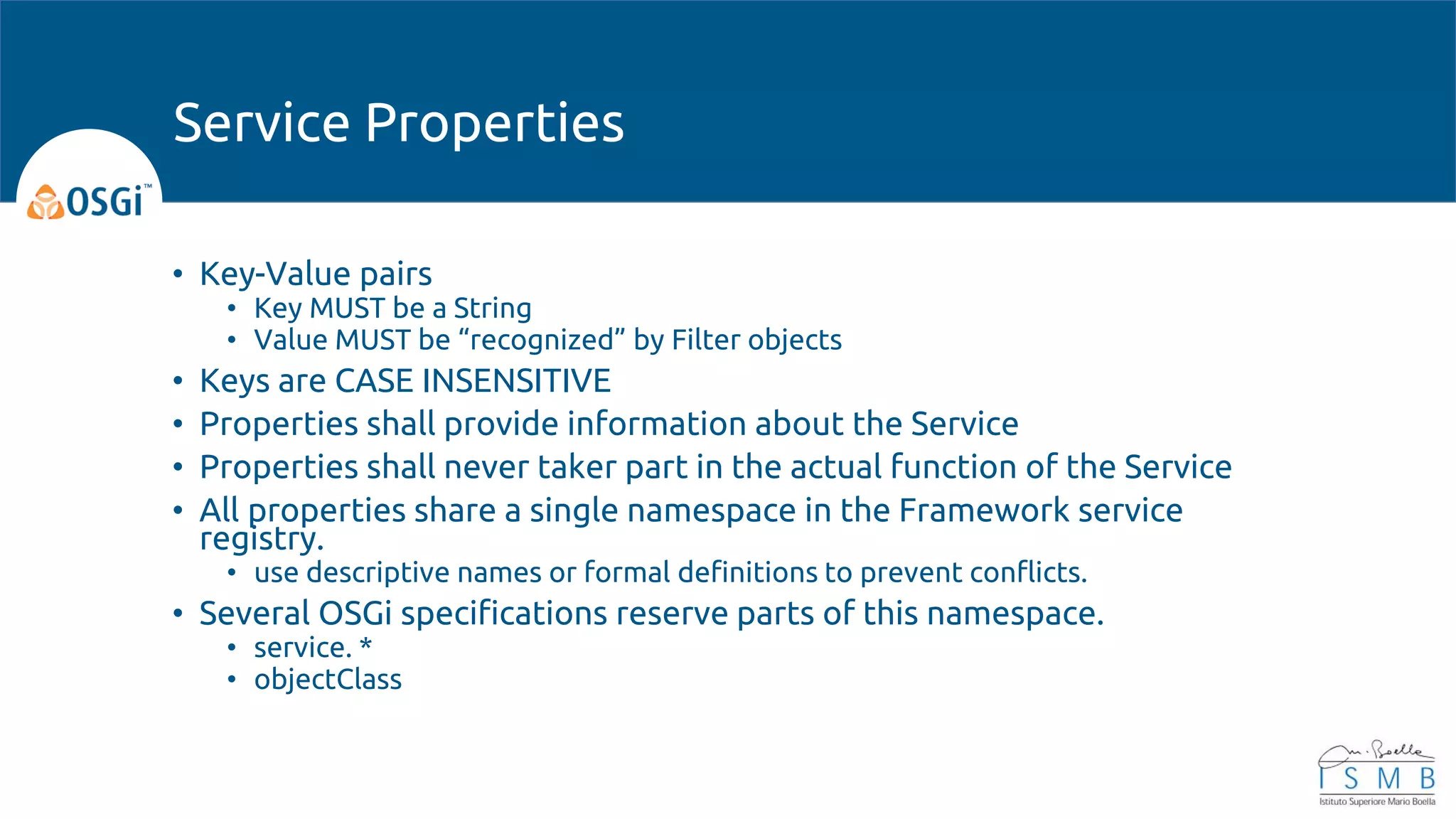 • Key-Value pairs
• Key MUST be a String
• Value MUST be “recognized” by Filter objects
• Keys are CASE INSENSITIVE
• Properties shall provide information about the Service
• Properties shall never taker part in the actual function of the Service
• All properties share a single namespace in the Framework service
registry.
• use descriptive names or formal definitions to prevent conflicts.
• Several OSGi specifications reserve parts of this namespace.
• service. *
• objectClass
Service Properties
 