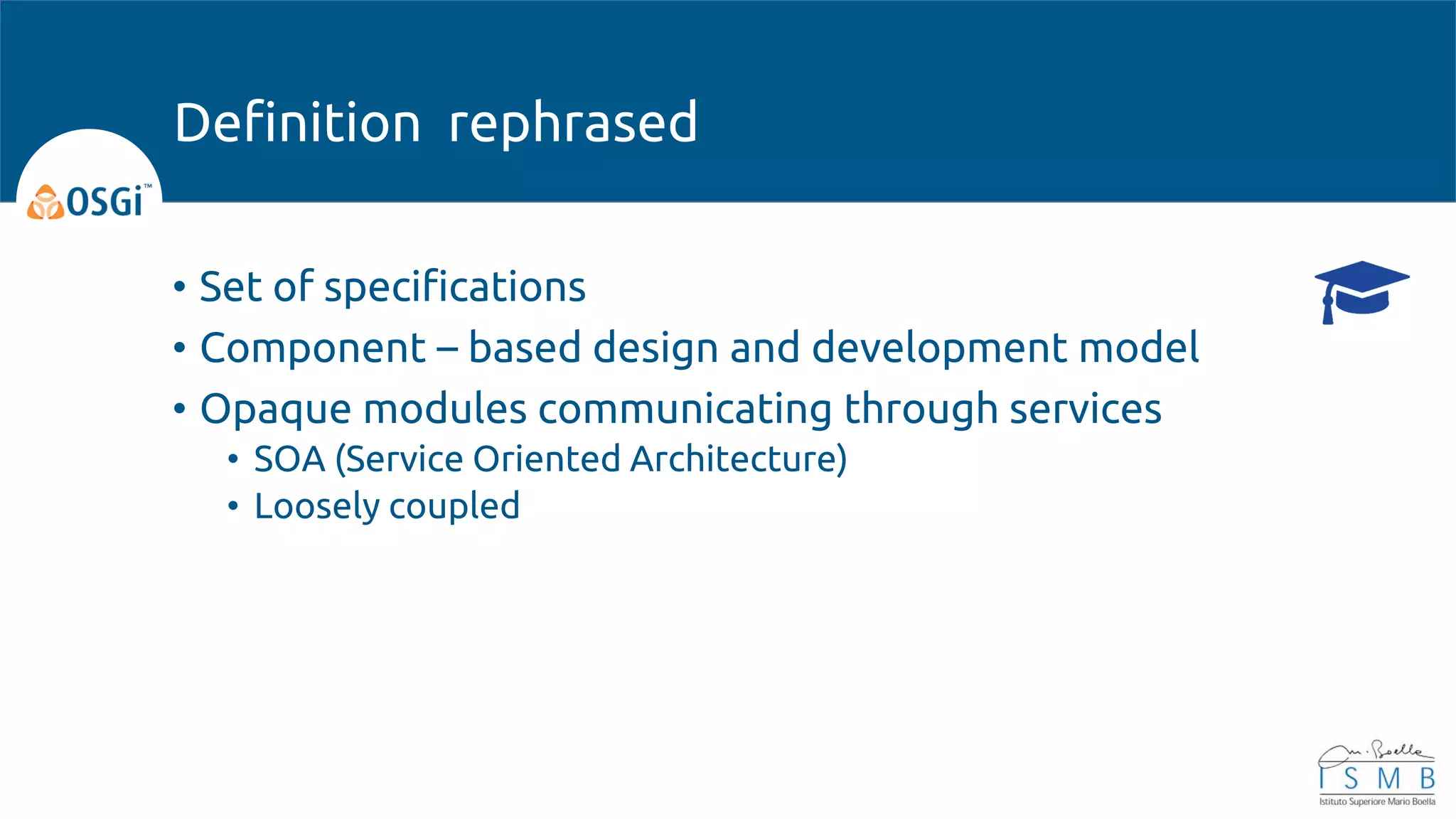 • Set of specifications
• Component – based design and development model
• Opaque modules communicating through services
• SOA (Service Oriented Architecture)
• Loosely coupled
Definition rephrased
 