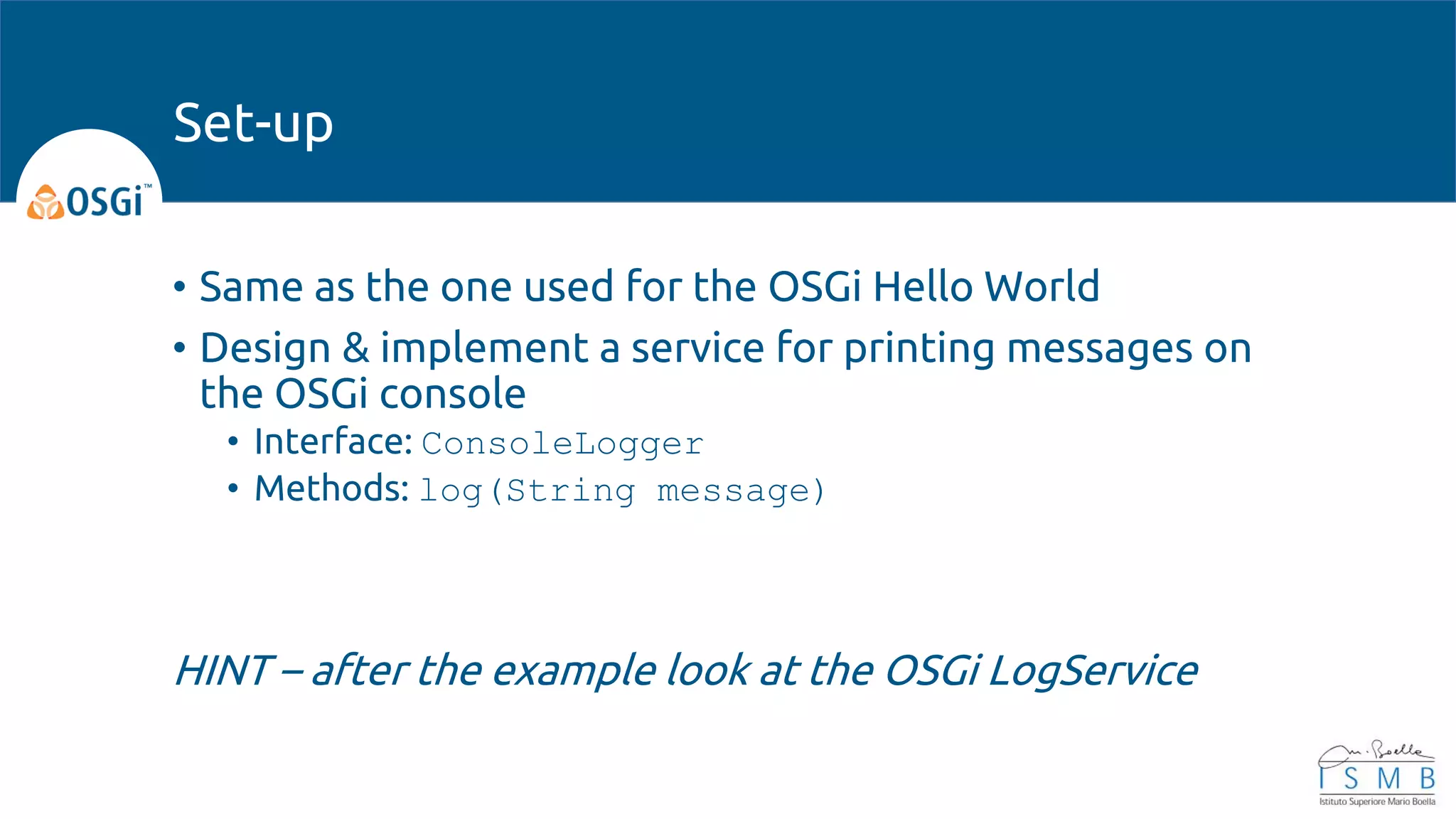• Same as the one used for the OSGi Hello World
• Design & implement a service for printing messages on
the OSGi console
• Interface: ConsoleLogger
• Methods: log(String message)
HINT – after the example look at the OSGi LogService
Set-up
 