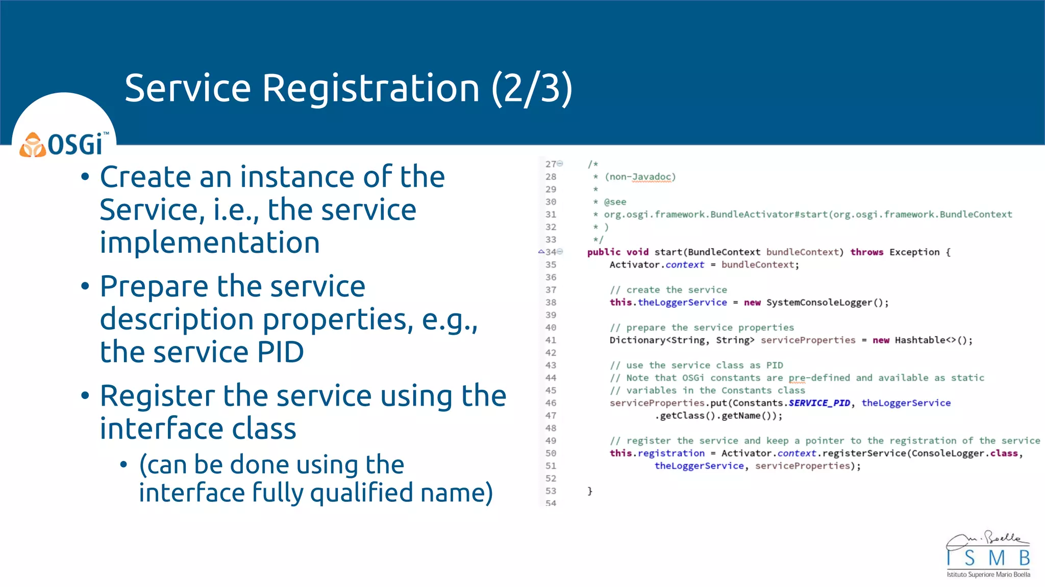 • Create an instance of the
Service, i.e., the service
implementation
• Prepare the service
description properties, e.g.,
the service PID
• Register the service using the
interface class
• (can be done using the
interface fully qualified name)
Service Registration (2/3)
 