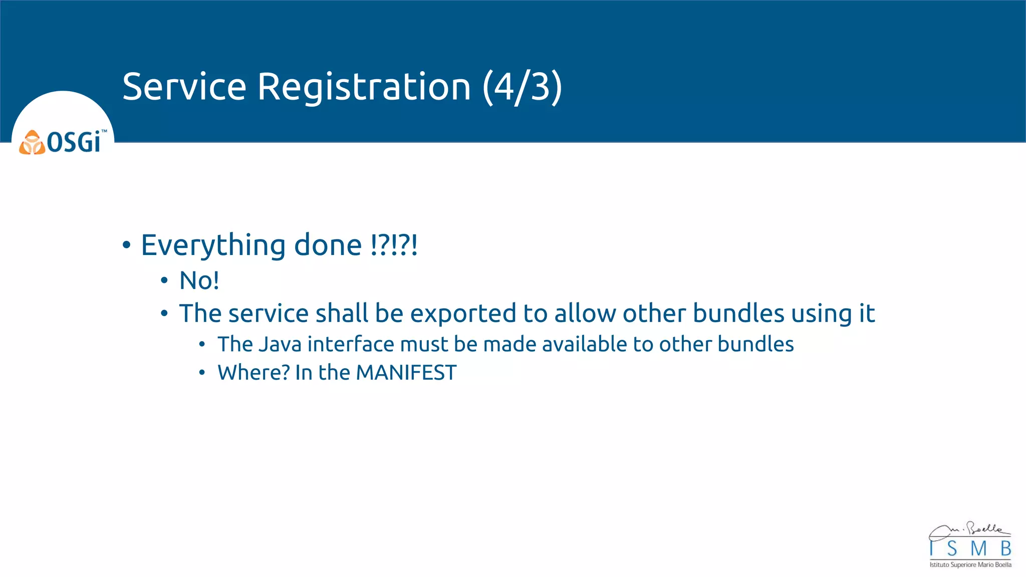 • Everything done !?!?!
• No!
• The service shall be exported to allow other bundles using it
• The Java interface must be made available to other bundles
• Where? In the MANIFEST
Service Registration (4/3)
 