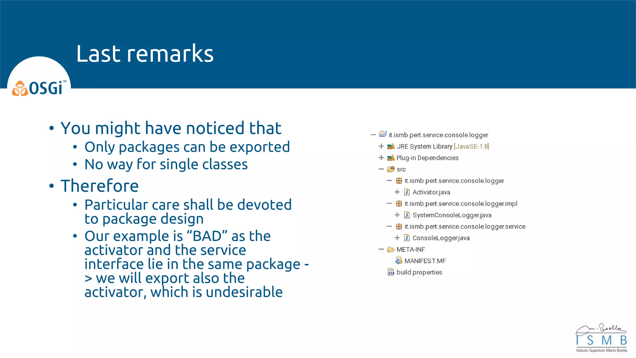 • You might have noticed that
• Only packages can be exported
• No way for single classes
• Therefore
• Particular care shall be devoted
to package design
• Our example is “BAD” as the
activator and the service
interface lie in the same package -
> we will export also the
activator, which is undesirable
Last remarks
 