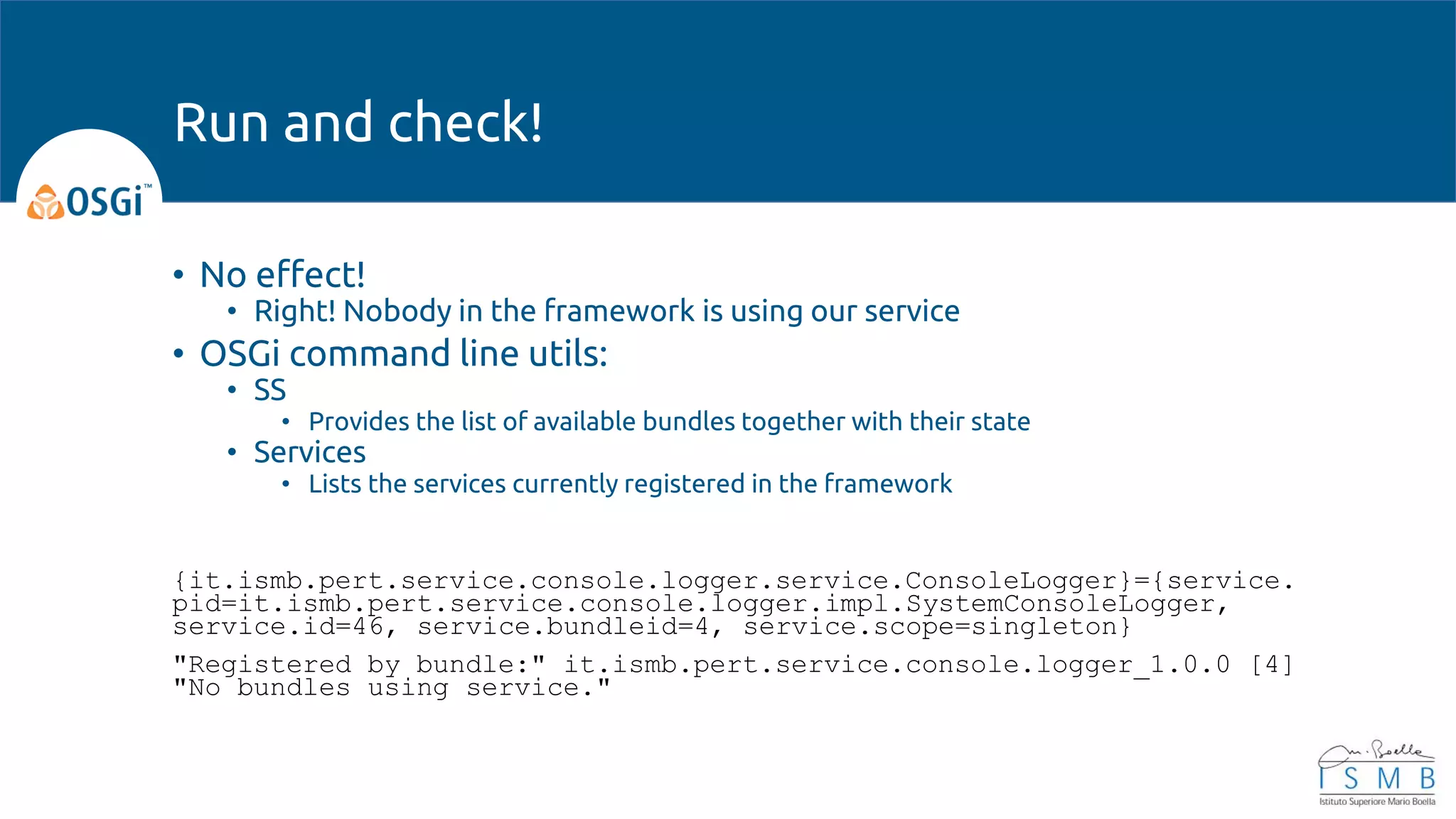 • No effect!
• Right! Nobody in the framework is using our service
• OSGi command line utils:
• SS
• Provides the list of available bundles together with their state
• Services
• Lists the services currently registered in the framework
{it.ismb.pert.service.console.logger.service.ConsoleLogger}={service.
pid=it.ismb.pert.service.console.logger.impl.SystemConsoleLogger,
service.id=46, service.bundleid=4, service.scope=singleton}
"Registered by bundle:" it.ismb.pert.service.console.logger_1.0.0 [4]
"No bundles using service."
Run and check!
 