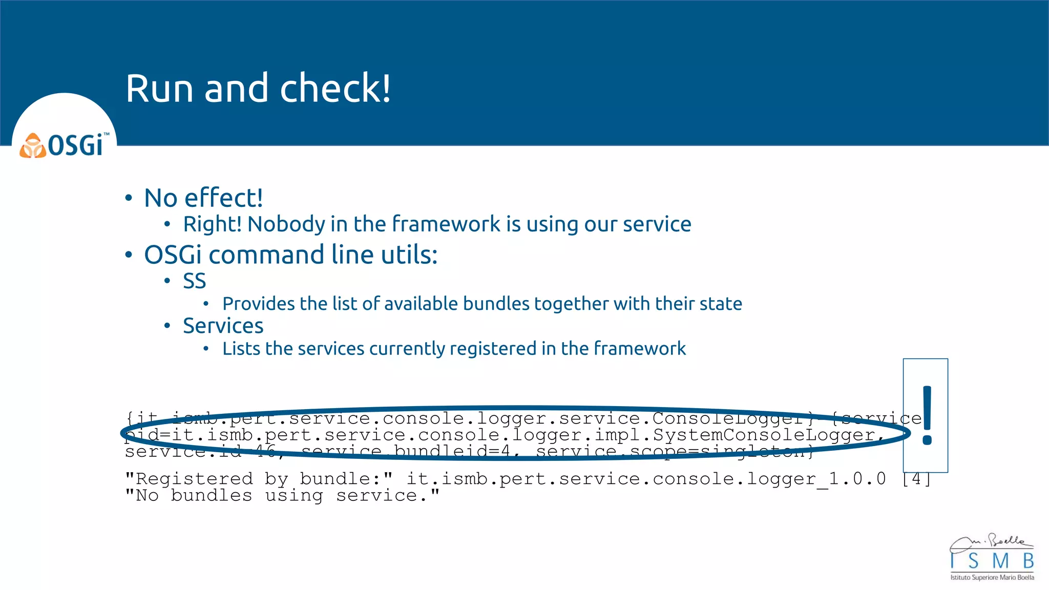 • No effect!
• Right! Nobody in the framework is using our service
• OSGi command line utils:
• SS
• Provides the list of available bundles together with their state
• Services
• Lists the services currently registered in the framework
{it.ismb.pert.service.console.logger.service.ConsoleLogger}={service.
pid=it.ismb.pert.service.console.logger.impl.SystemConsoleLogger,
service.id=46, service.bundleid=4, service.scope=singleton}
"Registered by bundle:" it.ismb.pert.service.console.logger_1.0.0 [4]
"No bundles using service."
Run and check!
!
 