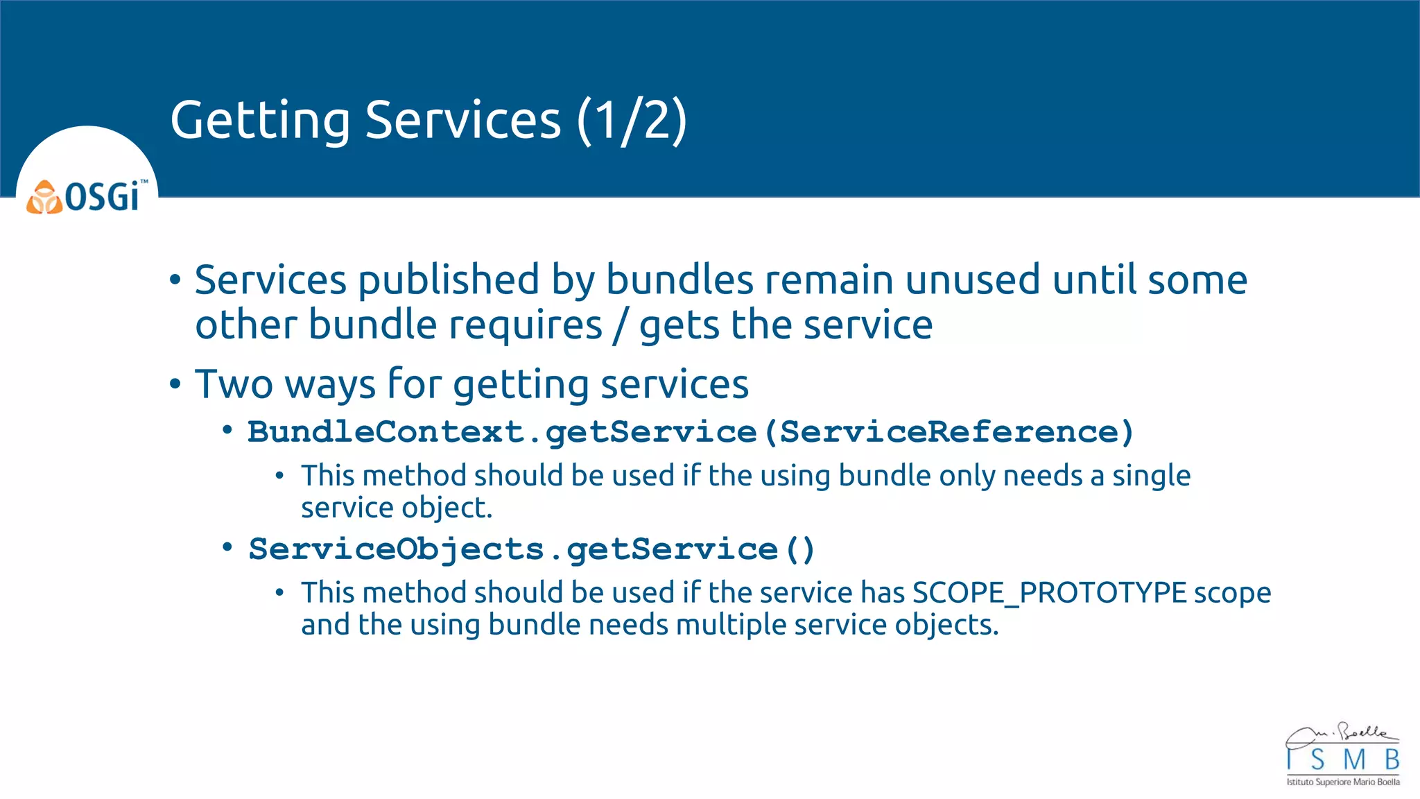 • Services published by bundles remain unused until some
other bundle requires / gets the service
• Two ways for getting services
• BundleContext.getService(ServiceReference)
• This method should be used if the using bundle only needs a single
service object.
• ServiceObjects.getService()
• This method should be used if the service has SCOPE_PROTOTYPE scope
and the using bundle needs multiple service objects.
Getting Services (1/2)
 