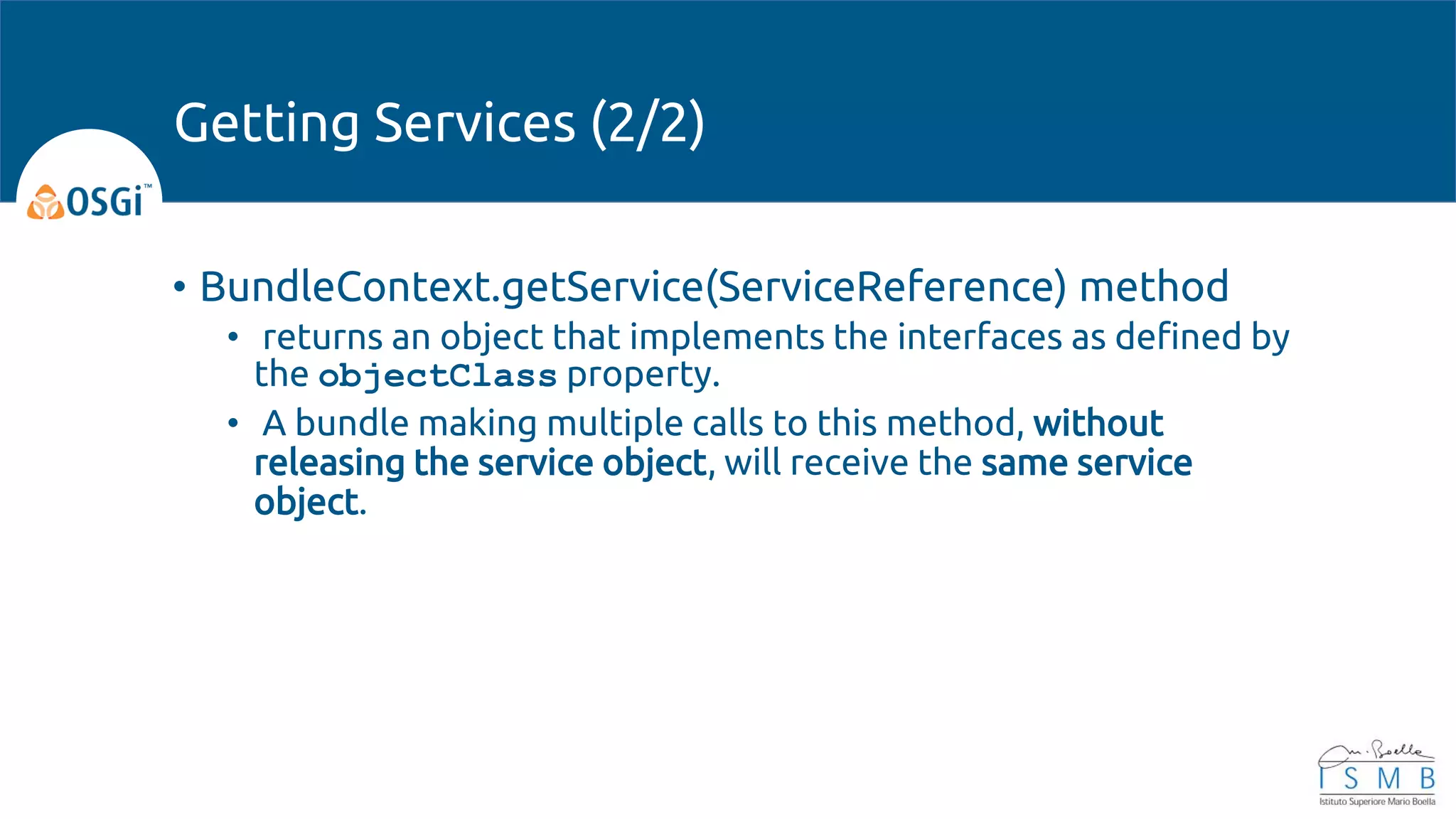 • BundleContext.getService(ServiceReference) method
• returns an object that implements the interfaces as defined by
the objectClass property.
• A bundle making multiple calls to this method, without
releasing the service object, will receive the same service
object.
Getting Services (2/2)
 