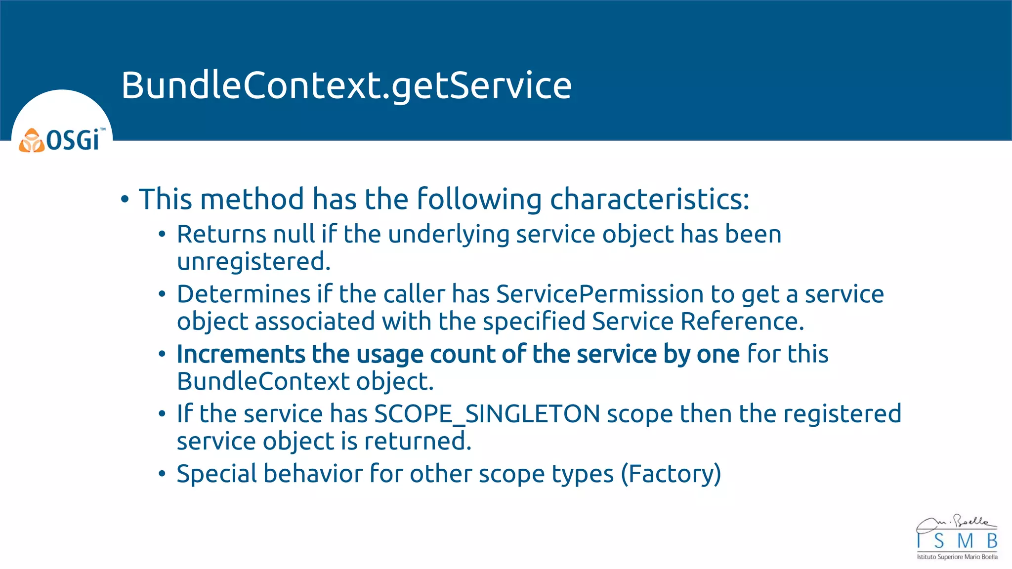 • This method has the following characteristics:
• Returns null if the underlying service object has been
unregistered.
• Determines if the caller has ServicePermission to get a service
object associated with the specified Service Reference.
• Increments the usage count of the service by one for this
BundleContext object.
• If the service has SCOPE_SINGLETON scope then the registered
service object is returned.
• Special behavior for other scope types (Factory)
BundleContext.getService
 