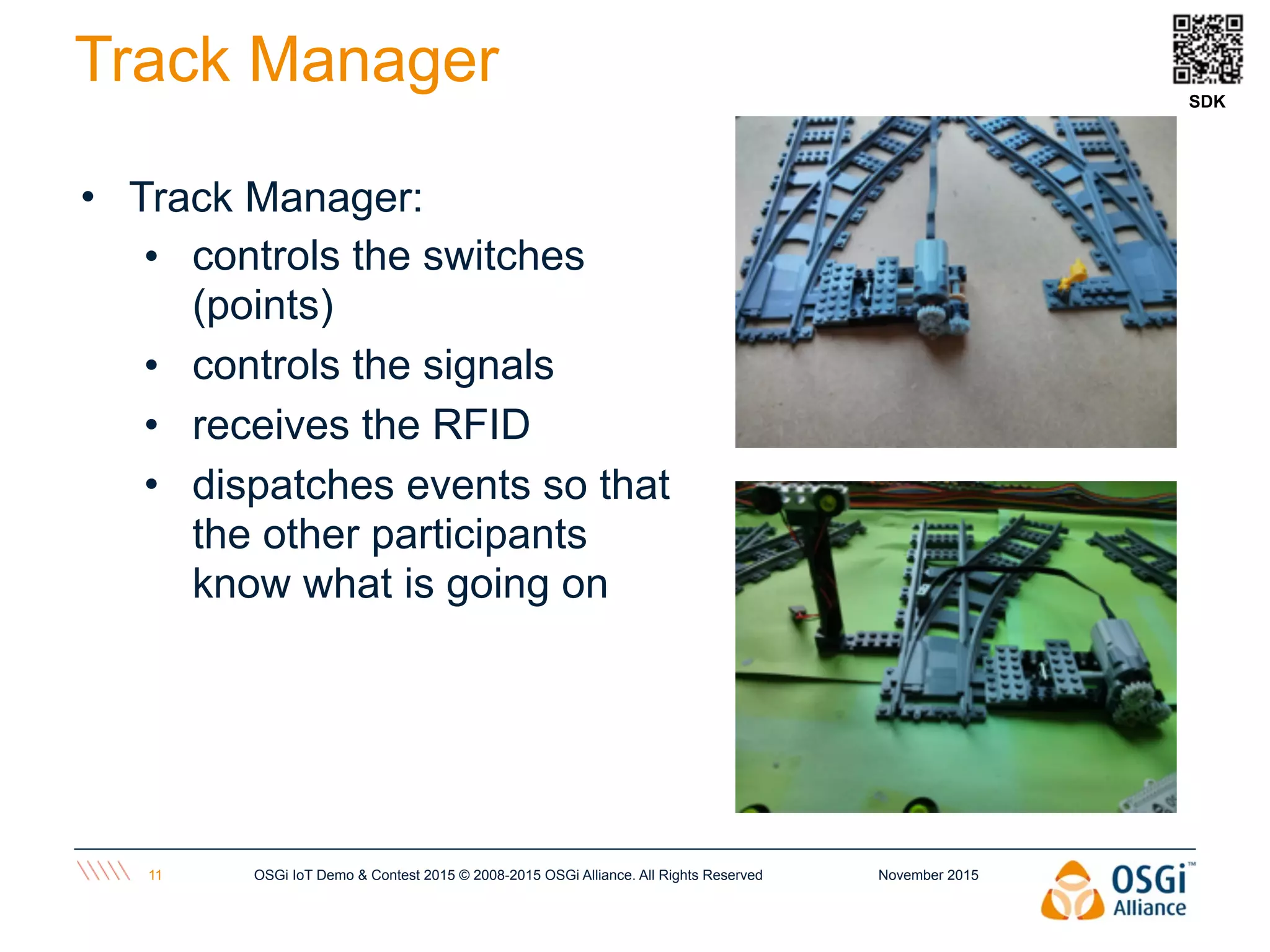 November 2015OSGi IoT Demo & Contest 2015 © 2008-2015 OSGi Alliance. All Rights Reserved11
Track Manager
• Track Manager:
• controls the switches
(points)
• controls the signals
• receives the RFID
• dispatches events so that
the other participants
know what is going on
SDK
 