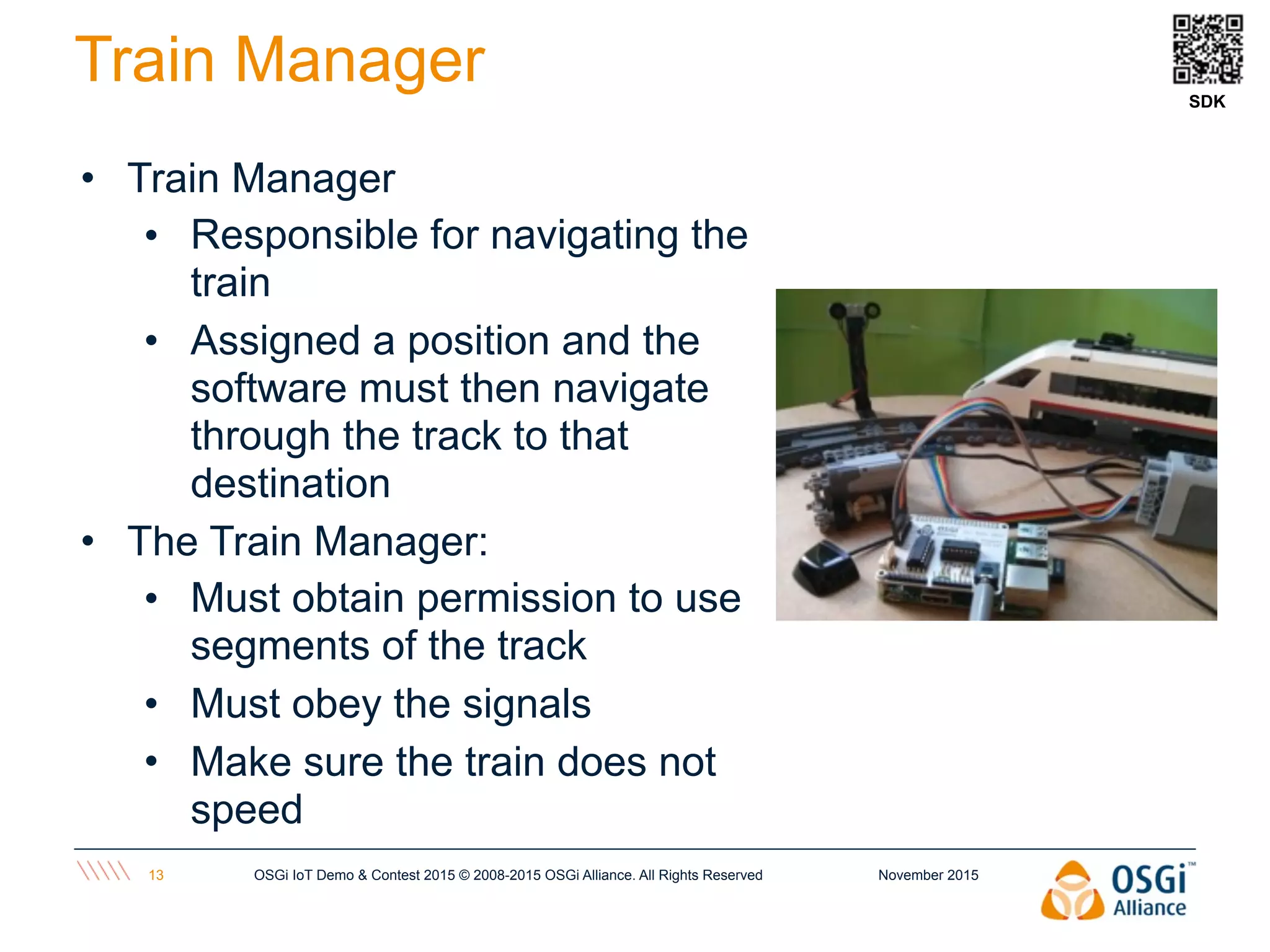 November 2015OSGi IoT Demo & Contest 2015 © 2008-2015 OSGi Alliance. All Rights Reserved13
Train Manager
• Train Manager
• Responsible for navigating the
train
• Assigned a position and the
software must then navigate
through the track to that
destination
• The Train Manager:
• Must obtain permission to use
segments of the track
• Must obey the signals
• Make sure the train does not
speed
SDK
 