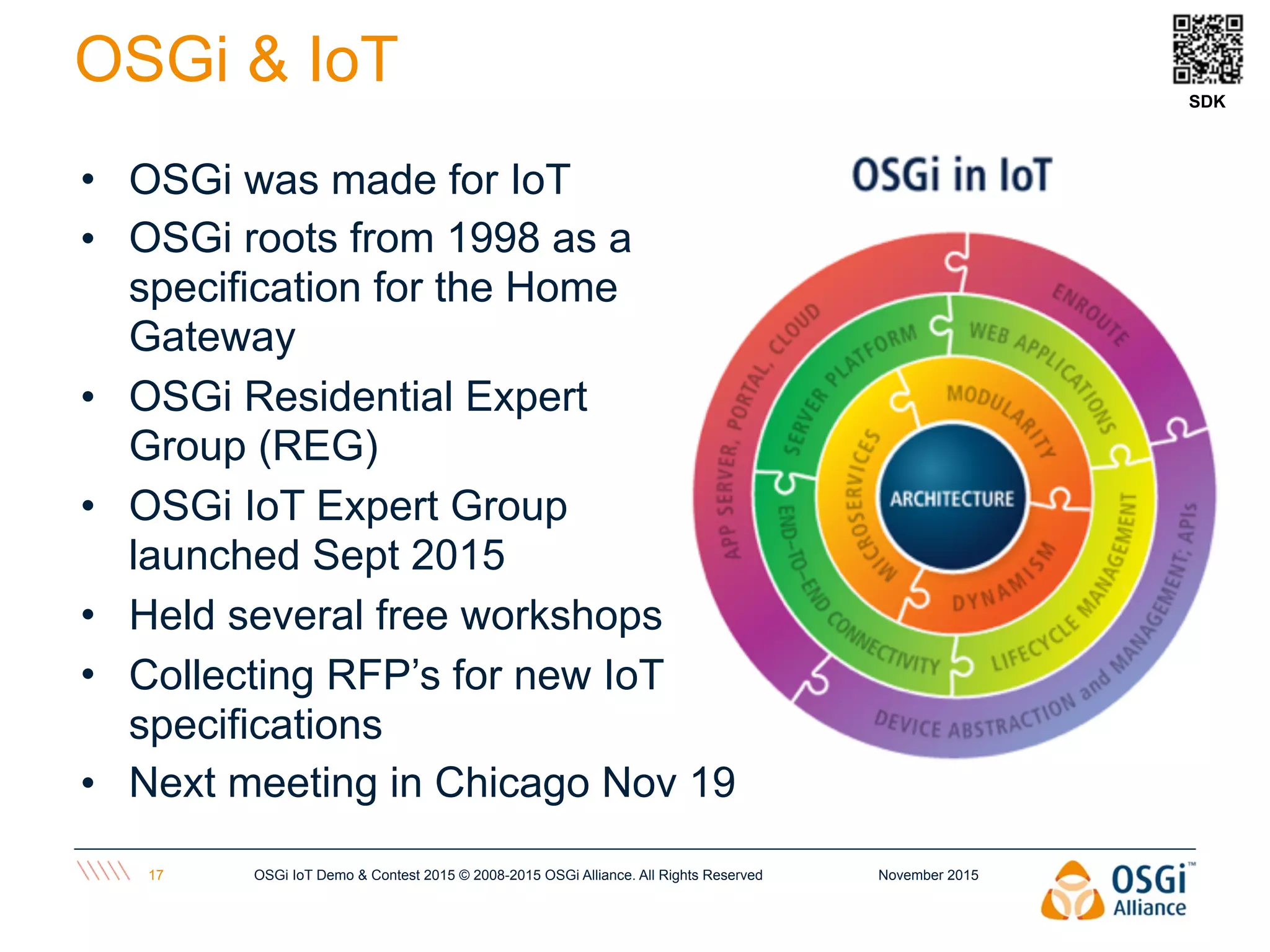 November 2015OSGi IoT Demo & Contest 2015 © 2008-2015 OSGi Alliance. All Rights Reserved17
OSGi & IoT SDK
• OSGi was made for IoT
• OSGi roots from 1998 as a
specification for the Home
Gateway
• OSGi Residential Expert
Group (REG)
• OSGi IoT Expert Group
launched Sept 2015
• Held several free workshops
• Collecting RFP’s for new IoT
specifications
• Next meeting in Chicago Nov 19
 