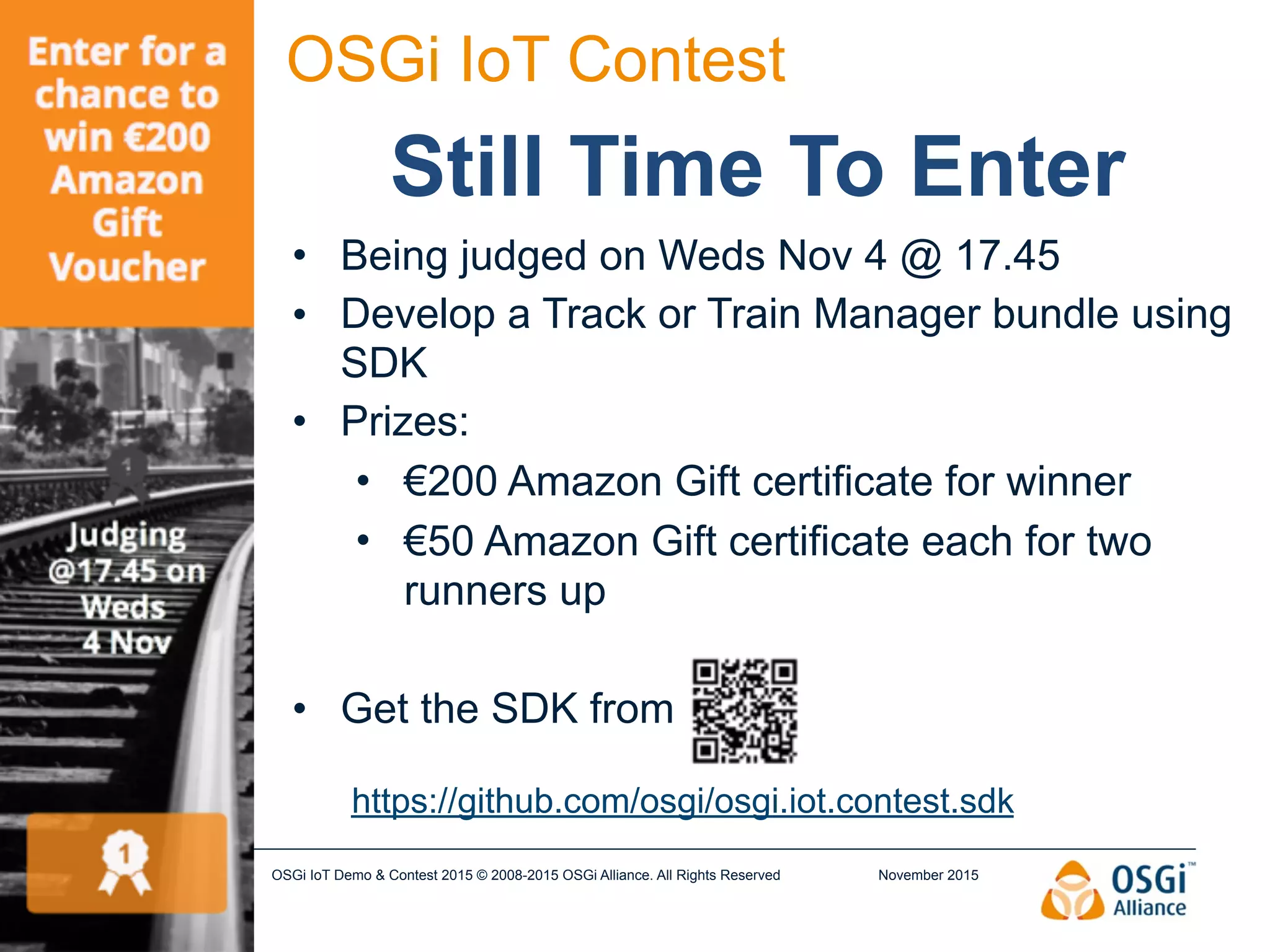November 2015OSGi IoT Demo & Contest 2015 © 2008-2015 OSGi Alliance. All Rights Reserved2
OSGi IoT Contest
Still Time To Enter
• Being judged on Weds Nov 4 @ 17.45
• Develop a Track or Train Manager bundle using
SDK
• Prizes:
• €200 Amazon Gift certificate for winner
• €50 Amazon Gift certificate each for two
runners up
• Get the SDK from
https://github.com/osgi/osgi.iot.contest.sdk
 