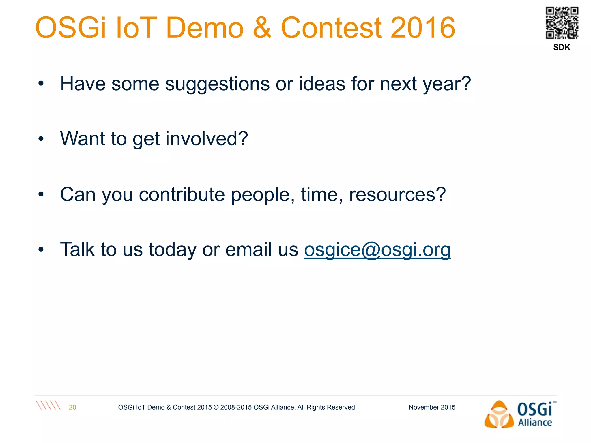 • Have some suggestions or ideas for next year?
• Want to get involved?
• Can you contribute people, time, resources?
• Talk to us today or email us osgice@osgi.org
November 2015OSGi IoT Demo & Contest 2015 © 2008-2015 OSGi Alliance. All Rights Reserved20
OSGi IoT Demo & Contest 2016 SDK
 