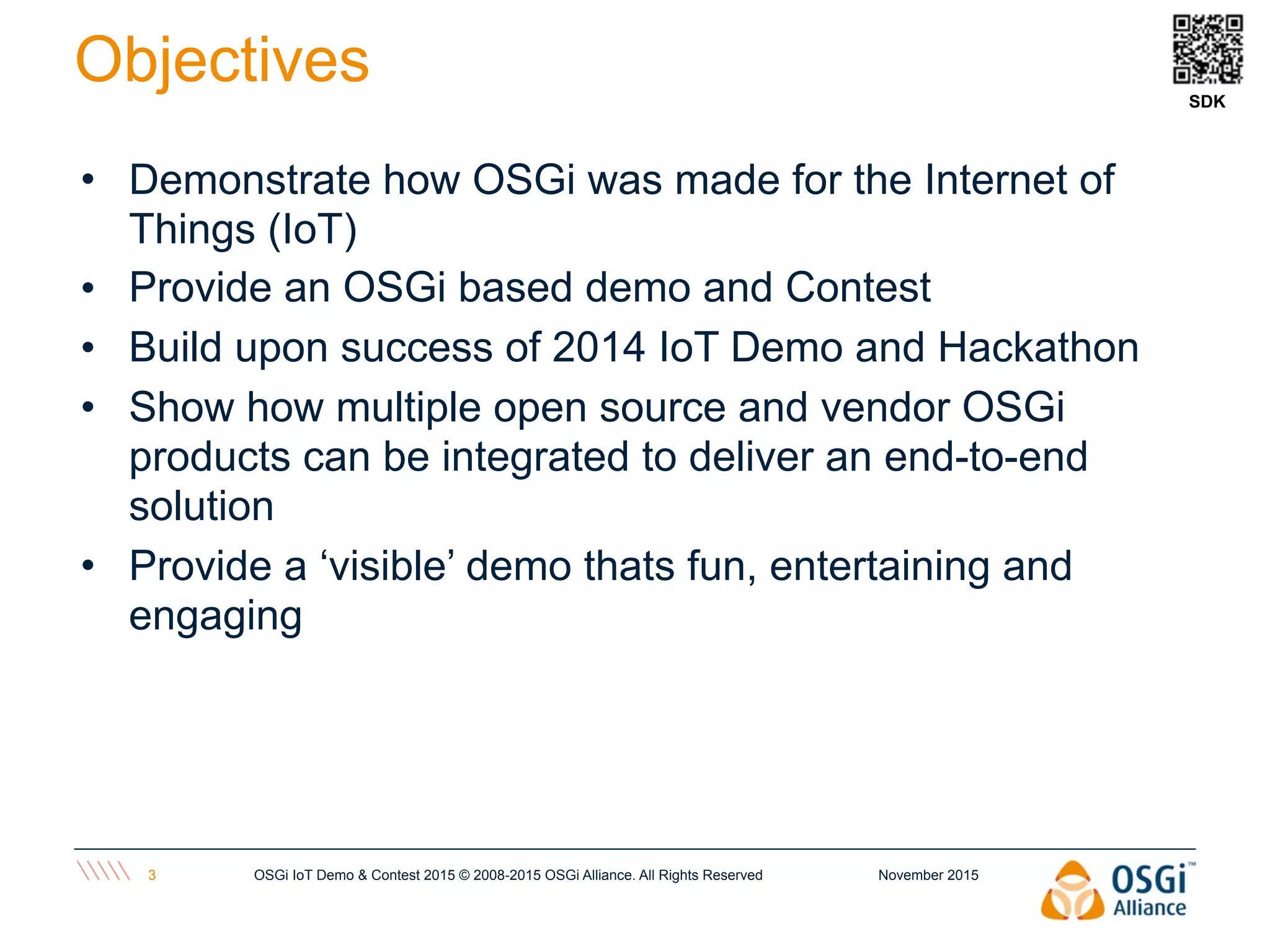 November 2015OSGi IoT Demo & Contest 2015 © 2008-2015 OSGi Alliance. All Rights Reserved3
Objectives
• Demonstrate how OSGi was made for the Internet of
Things (IoT)
• Provide an OSGi based demo and Contest
• Build upon success of 2014 IoT Demo and Hackathon
• Show how multiple open source and vendor OSGi
products can be integrated to deliver an end-to-end
solution
• Provide a ‘visible’ demo thats fun, entertaining and
engaging
SDK
 