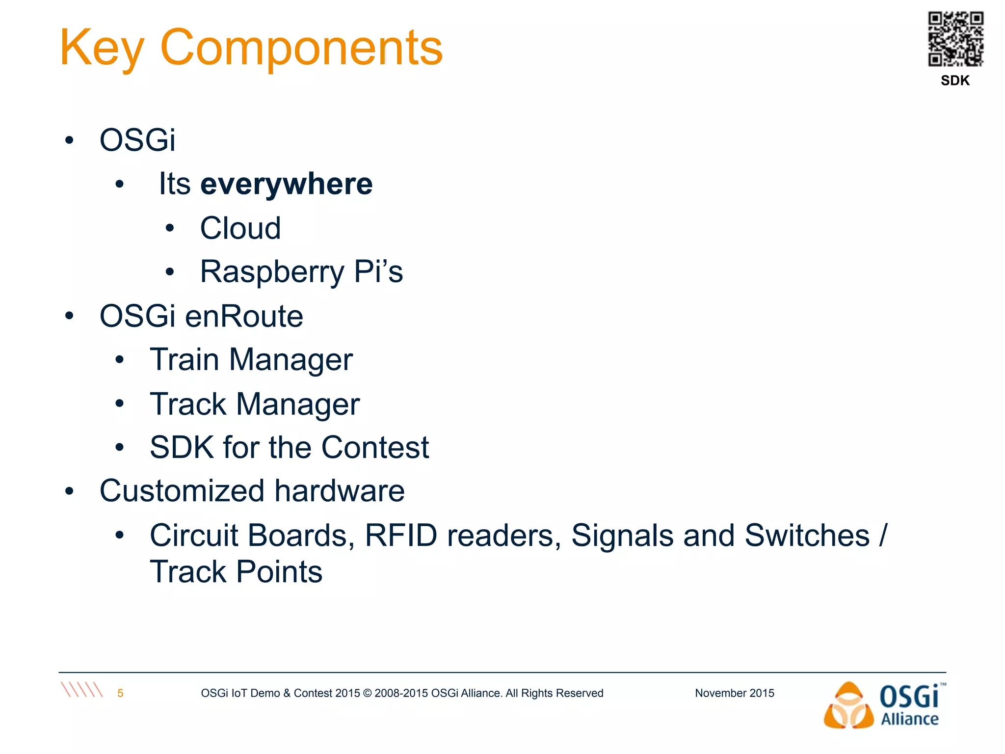 November 2015OSGi IoT Demo & Contest 2015 © 2008-2015 OSGi Alliance. All Rights Reserved5
Key Components
• OSGi
• Its everywhere
• Cloud
• Raspberry Pi’s
• OSGi enRoute
• Train Manager
• Track Manager
• SDK for the Contest
• Customized hardware
• Circuit Boards, RFID readers, Signals and Switches /
Track Points
SDK
 