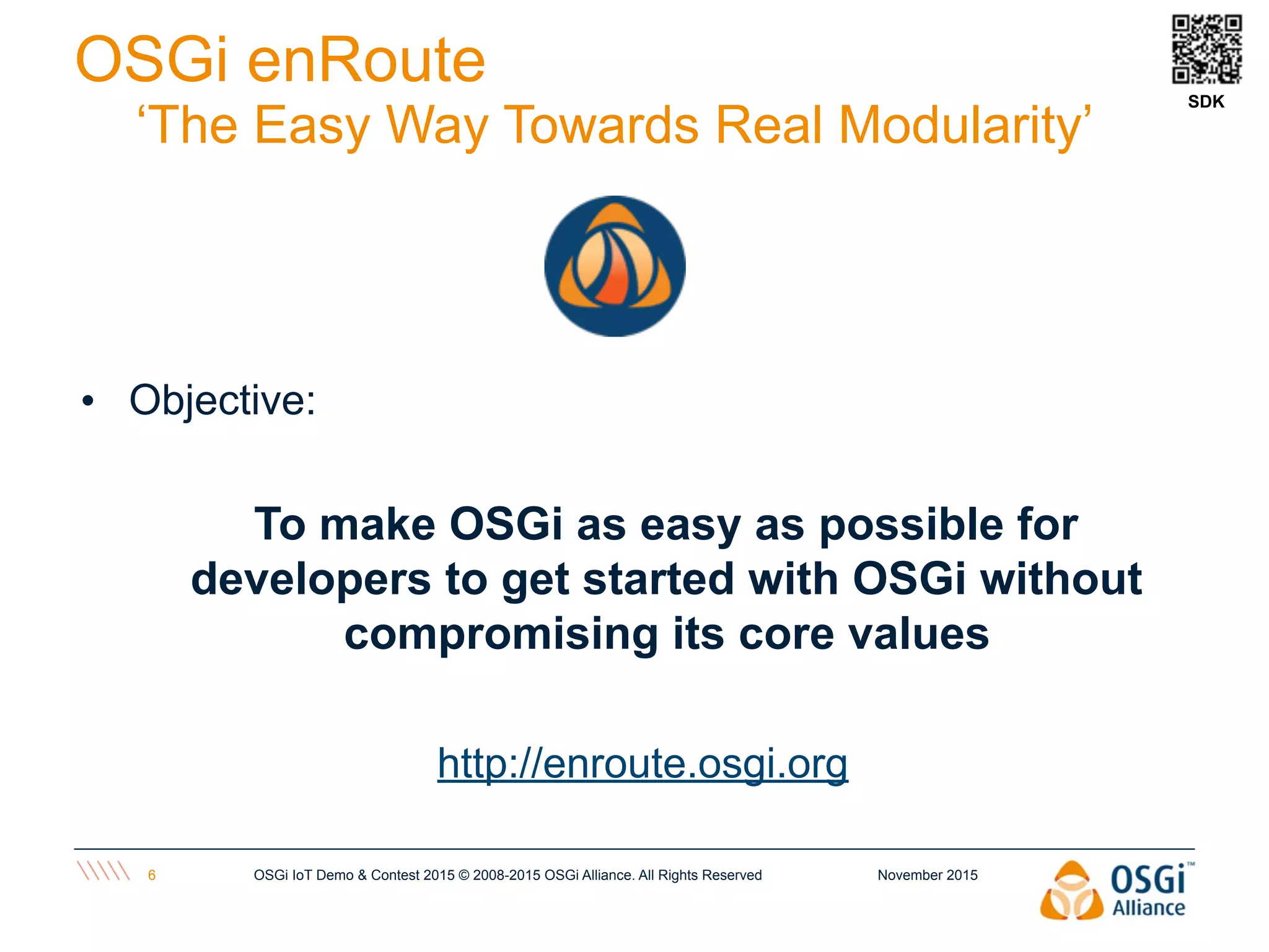 November 2015OSGi IoT Demo & Contest 2015 © 2008-2015 OSGi Alliance. All Rights Reserved6
OSGi enRoute
‘The Easy Way Towards Real Modularity’
• Objective:
To make OSGi as easy as possible for
developers to get started with OSGi without
compromising its core values
http://enroute.osgi.org
SDK
 