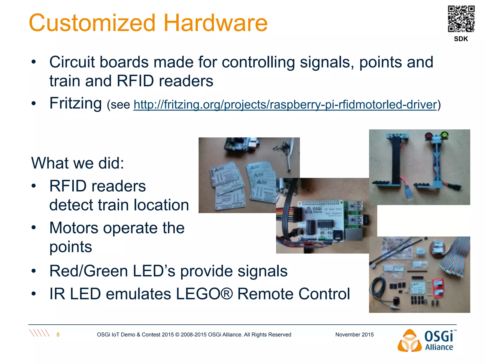 November 2015OSGi IoT Demo & Contest 2015 © 2008-2015 OSGi Alliance. All Rights Reserved8
Customized Hardware
• Circuit boards made for controlling signals, points and
train and RFID readers
• Fritzing (see http://fritzing.org/projects/raspberry-pi-rfidmotorled-driver)
• Red/Green LED’s provide signals
• IR LED emulates LEGO® Remote Control
What we did:
• RFID readers
detect train location
• Motors operate the
points
SDK
 