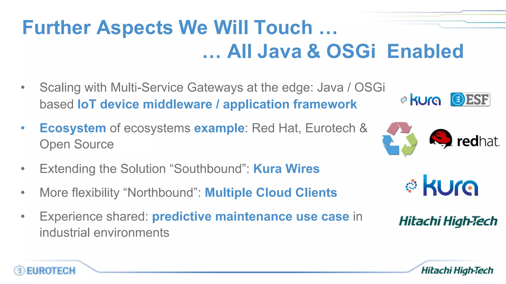 Further Aspects We Will Touch …
… All Java & OSGi Enabled
• Scaling with Multi-Service Gateways at the edge: Java / OSGi
based IoT device middleware / application framework
• Ecosystem of ecosystems example: Red Hat, Eurotech &
Open Source
• Extending the Solution “Southbound”: Kura Wires
• More flexibility “Northbound”: Multiple Cloud Clients
• Experience shared: predictive maintenance use case in
industrial environments
 