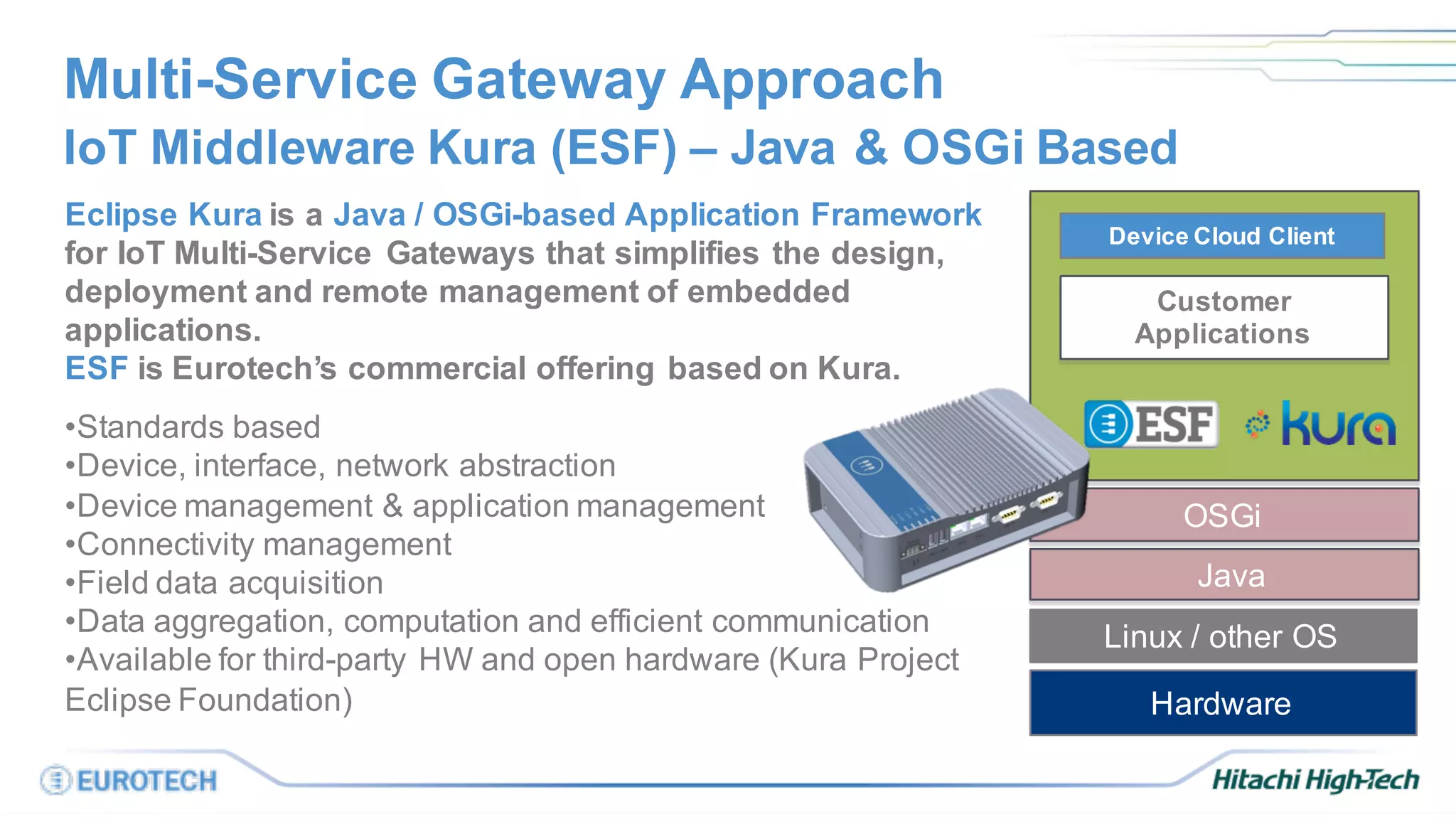 Customer
Applications
Eclipse Kura is a Java / OSGi-based Application Framework
for IoT Multi-Service Gateways that simplifies the design,
deployment and remote management of embedded
applications.
ESF is Eurotech’s commercial offering based on Kura.
•Standards based
•Device, interface, network abstraction
•Device management & application management
•Connectivity management
•Field data acquisition
•Data aggregation, computation and efficient communication
•Available for third-party HW and open hardware (Kura Project
Eclipse Foundation)
Multi-Service Gateway Approach
IoT Middleware Kura (ESF) – Java & OSGi Based
OSGi
Linux / other OS
Hardware
Device Cloud Client
Java
 