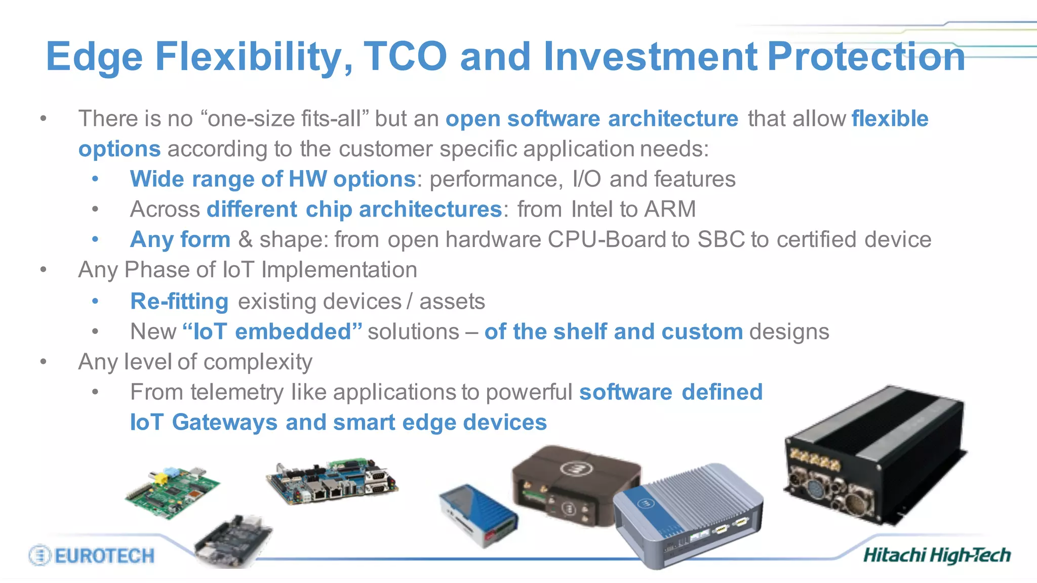 Edge Flexibility, TCO and Investment Protection
• There is no “one-size fits-all” but an open software architecture that allow flexible
options according to the customer specific application needs:
• Wide range of HW options: performance, I/O and features
• Across different chip architectures: from Intel to ARM
• Any form & shape: from open hardware CPU-Board to SBC to certified device
• Any Phase of IoT Implementation
• Re-fitting existing devices / assets
• New “IoT embedded” solutions – of the shelf and custom designs
• Any level of complexity
• From telemetry like applications to powerful software defined
IoT Gateways and smart edge devices
 