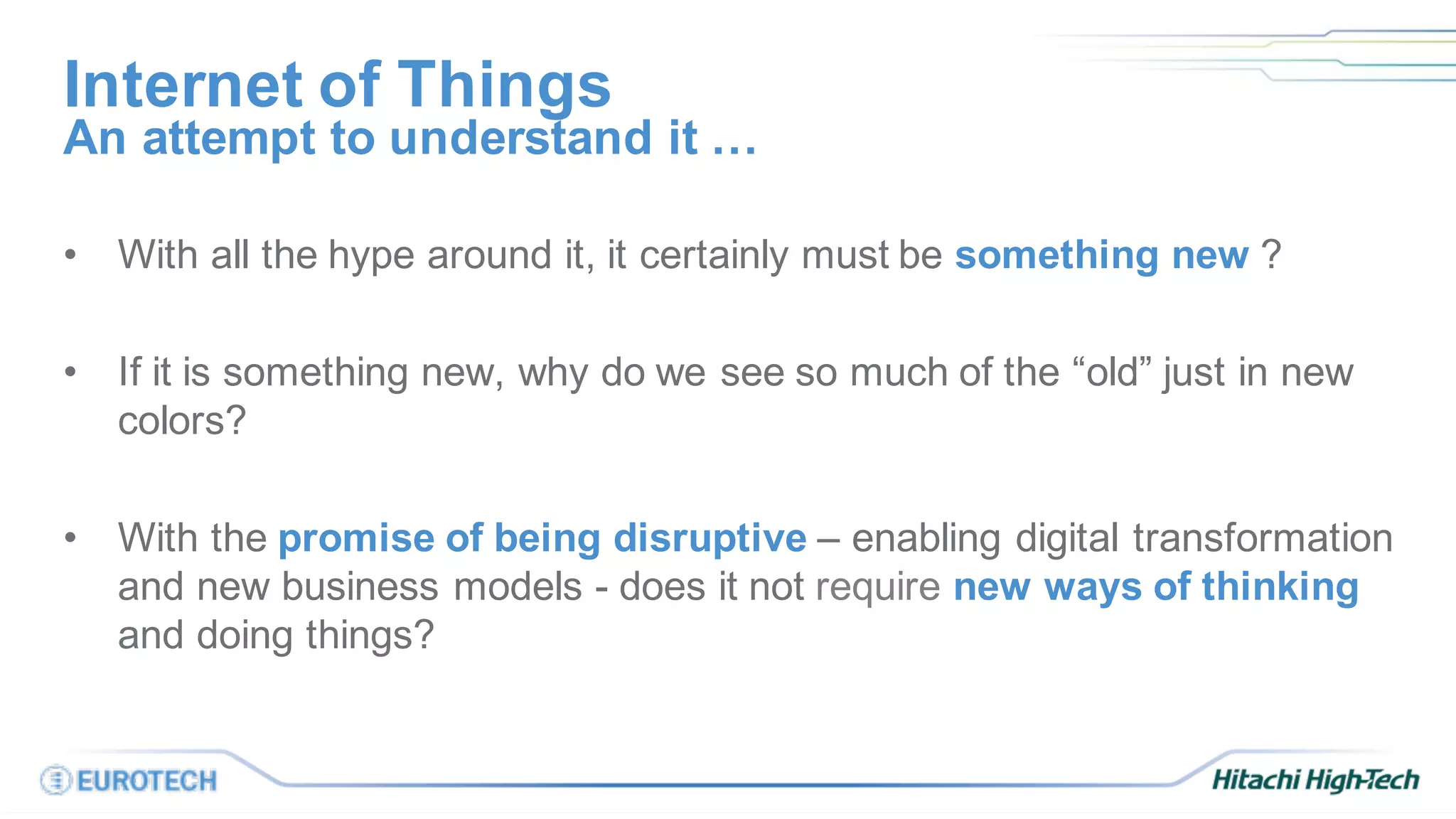 Internet of Things
• With all the hype around it, it certainly must be something new ?
• If it is something new, why do we see so much of the “old” just in new
colors?
• With the promise of being disruptive – enabling digital transformation
and new business models - does it not require new ways of thinking
and doing things?
An attempt to understand it …
 