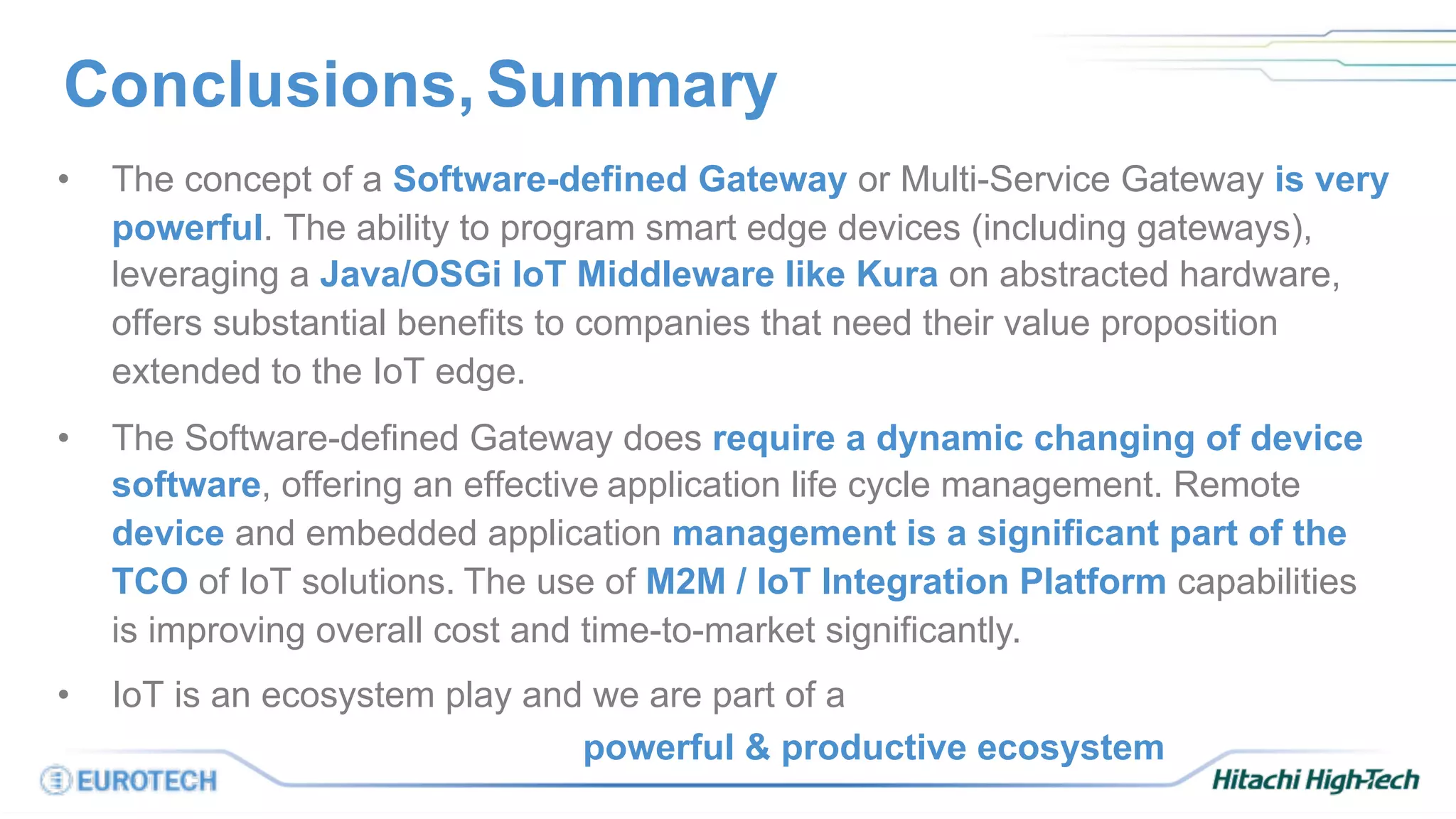 Conclusions, Summary
• The concept of a Software-defined Gateway or Multi-Service Gateway is very
powerful. The ability to program smart edge devices (including gateways),
leveraging a Java/OSGi IoT Middleware like Kura on abstracted hardware,
offers substantial benefits to companies that need their value proposition
extended to the IoT edge.
• The Software-defined Gateway does require a dynamic changing of device
software, offering an effective application life cycle management. Remote
device and embedded application management is a significant part of the
TCO of IoT solutions. The use of M2M / IoT Integration Platform capabilities
is improving overall cost and time-to-market significantly.
• IoT is an ecosystem play and we are part of a
powerful & productive ecosystem
 