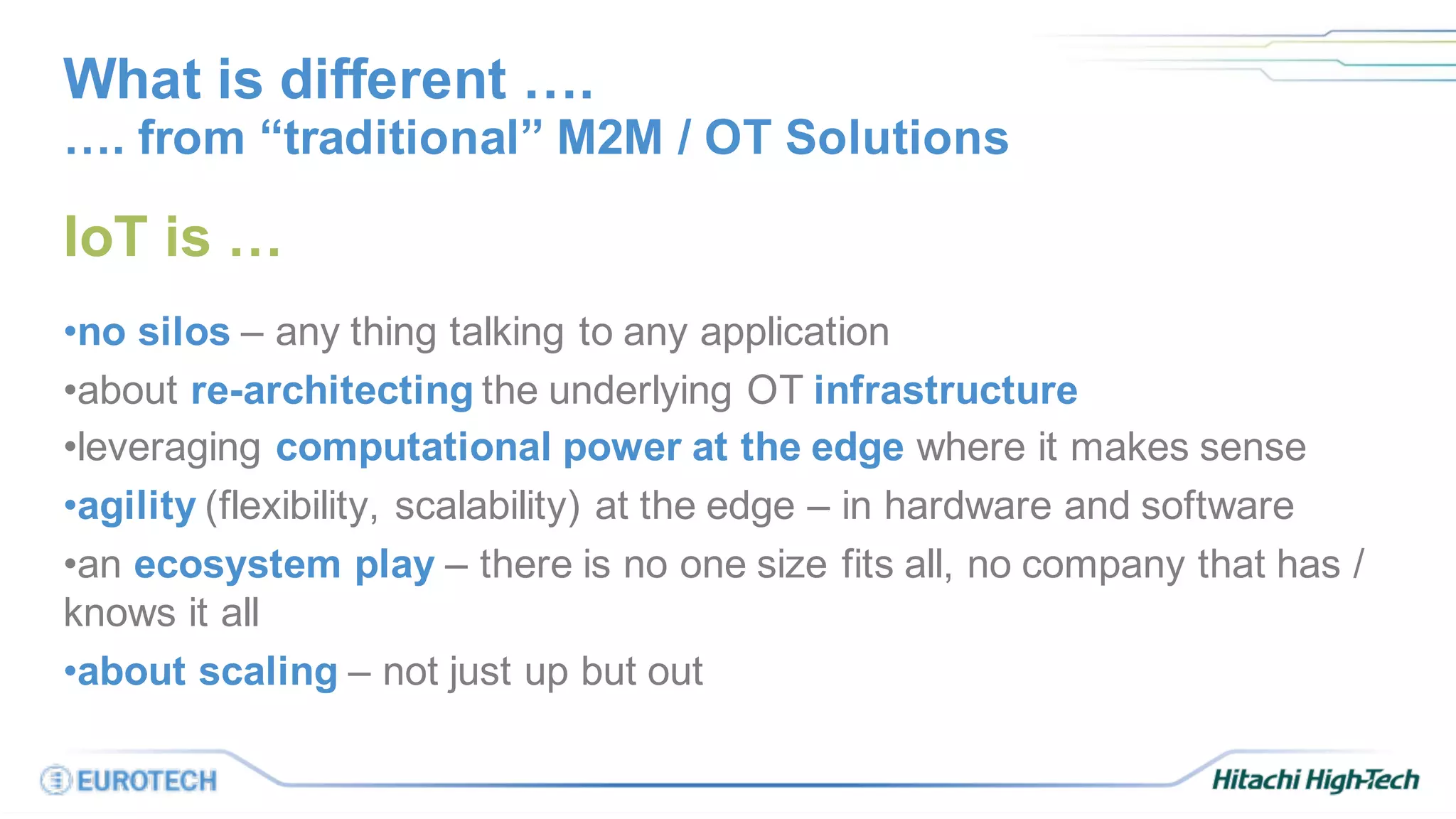 What is different ….
IoT is …
•no silos – any thing talking to any application
•about re-architecting the underlying OT infrastructure
•leveraging computational power at the edge where it makes sense
•agility (flexibility, scalability) at the edge – in hardware and software
•an ecosystem play – there is no one size fits all, no company that has /
knows it all
•about scaling – not just up but out
…. from “traditional” M2M / OT Solutions
 