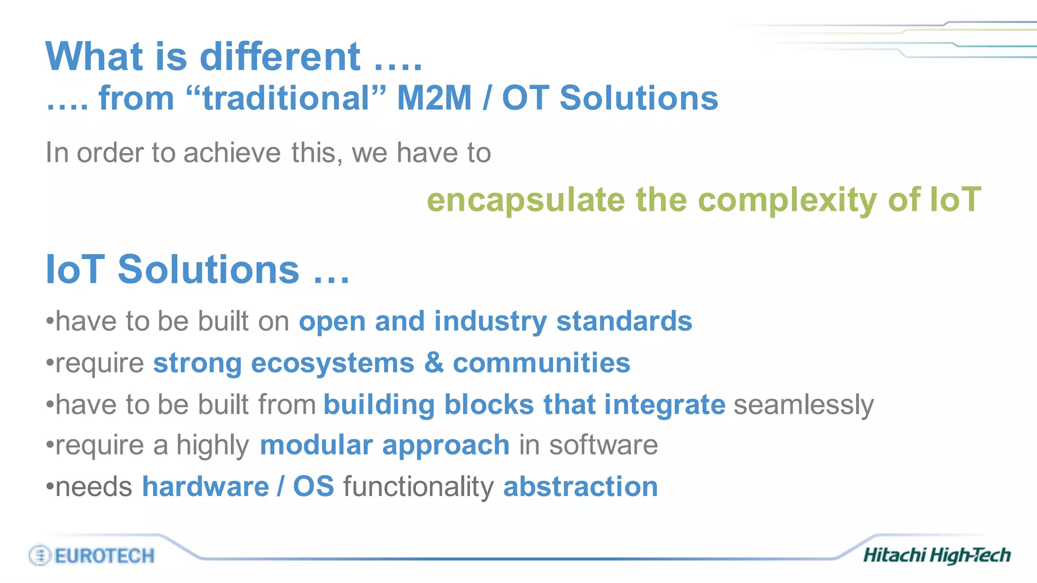 What is different ….
In order to achieve this, we have to
encapsulate the complexity of IoT
IoT Solutions …
•have to be built on open and industry standards
•require strong ecosystems & communities
•have to be built from building blocks that integrate seamlessly
•require a highly modular approach in software
•needs hardware / OS functionality abstraction
…. from “traditional” M2M / OT Solutions
 