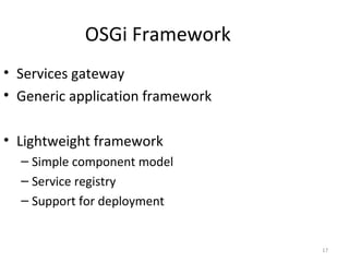17
OSGi Framework
• Services gateway
• Generic application framework
• Lightweight framework
– Simple component model
– Service registry
– Support for deployment
 