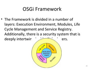20
OSGi Framework
• The Framework is divided in a number of
layers: Execution Environment, Modules, Life
Cycle Management and Service Registry.
Additionally, there is a security system that is
deeply intertwined with all the layers.
 