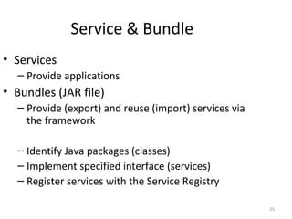 25
Service & Bundle
• Services
– Provide applications
• Bundles (JAR file)
– Provide (export) and reuse (import) services via
the framework
– Identify Java packages (classes)
– Implement specified interface (services)
– Register services with the Service Registry
 