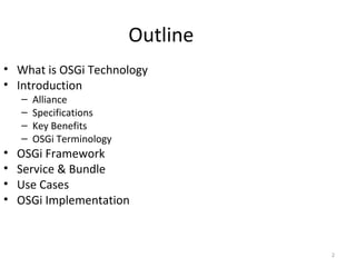 2
Outline
• What is OSGi Technology
• Introduction
– Alliance
– Specifications
– Key Benefits
– OSGi Terminology
• OSGi Framework
• Service & Bundle
• Use Cases
• OSGi Implementation
 