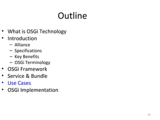 30
Outline
• What is OSGi Technology
• Introduction
– Alliance
– Specifications
– Key Benefits
– OSGi Terminology
• OSGi Framework
• Service & Bundle
• Use Cases
• OSGi Implementation
 