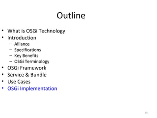 35
Outline
• What is OSGi Technology
• Introduction
– Alliance
– Specifications
– Key Benefits
– OSGi Terminology
• OSGi Framework
• Service & Bundle
• Use Cases
• OSGi Implementation
 