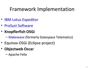 36
Framework Implementation
• IBM Lotus Expeditor
• ProSyst Software
• Knopflerfish OSGi
– Makewave (formerly Gatespace Telematics)
• Equinox OSGi (Eclipse project)
• Objectweb Oscar
– Apache Felix
 