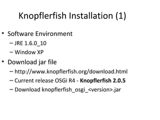 Knopflerfish Installation (1)
• Software Environment
– JRE 1.6.0_10
– Window XP
• Download jar file
– http://www.knopflerfish.org/download.html
– Current release OSGi R4 - Knopflerfish 2.0.5
– Download knopflerfish_osgi_<version>.jar
 