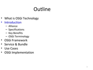 4
Outline
• What is OSGi Technology
• Introduction
– Alliance
– Specifications
– Key Benefits
– OSGi Terminology
• OSGi Framework
• Service & Bundle
• Use Cases
• OSGi Implementation
 