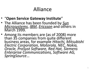 5
Alliance
• “Open Service Gateway Institute”
• The Alliance has been founded by Sun
Microsystems, IBM, Ericsson and others in
March 1999.
• Among its members are (as of 2008) more
than 35 companies from quite different
business areas, for example Hitachi, Mitsubishi
Electric Corporation, Motorola, NEC, Nokia,
Oracle, ProSyst Software, Red Hat, Siemens
Enterprise Communications, Software AG,
SpringSource…
 