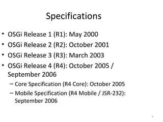 6
Specifications
• OSGi Release 1 (R1): May 2000
• OSGi Release 2 (R2): October 2001
• OSGi Release 3 (R3): March 2003
• OSGi Release 4 (R4): October 2005 /
September 2006
– Core Specification (R4 Core): October 2005
– Mobile Specification (R4 Mobile / JSR-232):
September 2006
 