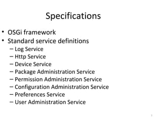 7
Specifications
• OSGi framework
• Standard service definitions
– Log Service
– Http Service
– Device Service
– Package Administration Service
– Permission Administration Service
– Configuration Administration Service
– Preferences Service
– User Administration Service
 