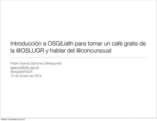 Introducción a OSGiLiath para tomar un café gratis de
          la @OSLUGR y hablar del @concursousl

          Pablo García Sánchez (@fergunet)
          pgarcia@atc.ugr.es
          @osgiliathSOA
          15 de Enero de 2013




martes 15 de enero de 2013
 