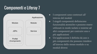 Componenti e Liferay 7
Applicazione
Modulo Modulo
JSPs Service
Portlet
(Component)
● I componenti sono contenuti all’
interno del moduli
● I singoli componenti definiscono
funzionalità atomiche e possono essere
utilizzati in modo isolato o insieme ad
altri componenti per costruire una o
più applicazioni
● Un’applicazione è definita da uno o
più componenti che possono risiedere
all’interno dello stesso modulo o su
moduli diversi
 
