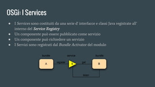 OSGi: I Services
● I Services sono costituiti da una serie d' interfacce e classi Java registrate all’
interno del Service Registry
● Un componente può essere pubblicato come servizio
● Un componente può richiedere un servizio
● I Servizi sono registrati dal Bundle Activator del modulo
 