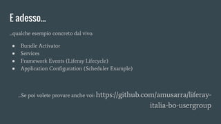...qualche esempio concreto dal vivo.
● Bundle Activator
● Services
● Framework Events (Liferay Lifecycle)
● Application Configuration (Scheduler Example)
...Se poi volete provare anche voi: https://github.com/amusarra/liferay-
italia-bo-usergroup
E adesso...
 