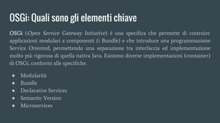 OSGi: Quali sono gli elementi chiave
OSGi (Open Service Gateway Initiative) è una specifica che permette di costruire
applicazioni modulari a componenti (i Bundle) e che introduce una programmazione
Service Oriented, permettendo una separazione tra interfaccia ed implementazione
molto più rigorosa di quella nativa Java. Esistono diverse implementazioni (container)
di OSGi, conformi alle specifiche.
● Modularità
● Bundle
● Declarative Services
● Semantic Version
● Microservices
 