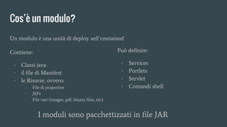 Contiene:
- Classi java
- il file di Manifest
- le Risorse, ovvero:
- File di properties
- JSPs
- File vari (images, pdf, binary files, etc)
Cos’è un modulo?
Può definire:
- Services
- Portlets
- Servlet
- Comandi shell
Un modulo è una unità di deploy self contained.
I moduli sono pacchettizzati in file JAR
 