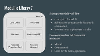 Moduli e Liferay 7
Modulo
Java Class Java Class
Manifest Resource (JSP)
Resource
(Properties files)
Resource
(Images)
Sviluppare moduli vuol dire:
● creare piccoli moduli
● pubblicare e consumare le features di
altri moduli
● lavorare senza dipendenze statiche
Cosa comprendere del framework
modulare:
● Moduli
● Componenti
● Ciclo di vita delle applicazioni
 