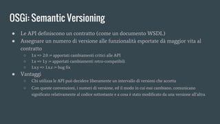 OSGi: Semantic Versioning
● Le API definiscono un contratto (come un documento WSDL)
● Assegnare un numero di versione alle funzionalità esportate dà maggior vita al
contratto
○ 1.x => 2.0 := apportati cambiamenti critici alle API
○ 1.x => 1.y := apportati cambiamenti retro-compatibili
○ 1.x.y => 1.x.z := bug fix
● Vantaggi
○ Chi utilizza le API può decidere liberamente un intervallo di versioni che accetta
○ Con queste convenzioni, i numeri di versione, ed il modo in cui essi cambiano, comunicano
significato relativamente al codice sottostante e a cosa è stato modificato da una versione all’altra.
 