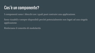 Cos’è un componente?
I componenti sono i blocchi con i quali puoi costruire una applicazione.
Sono riusabili e sempre disponibili perché potenzialmente non legati ad una singola
applicazione.
Rinforzano il concetto di modularità.
 