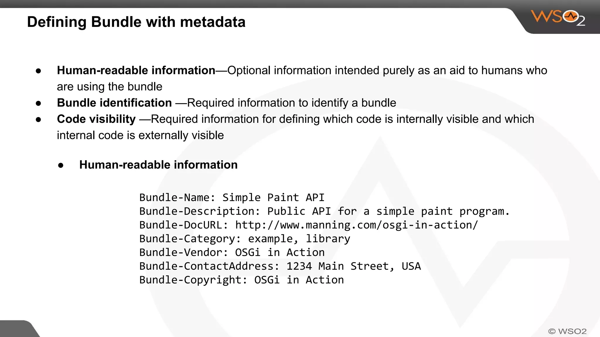 Defining Bundle with metadata
● Human-readable information—Optional information intended purely as an aid to humans who
are using the bundle
● Bundle identification —Required information to identify a bundle
● Code visibility —Required information for defining which code is internally visible and which
internal code is externally visible
● Human-readable information
Bundle-Name: Simple Paint API
Bundle-Description: Public API for a simple paint program.
Bundle-DocURL: http://www.manning.com/osgi-in-action/
Bundle-Category: example, library
Bundle-Vendor: OSGi in Action
Bundle-ContactAddress: 1234 Main Street, USA
Bundle-Copyright: OSGi in Action
 