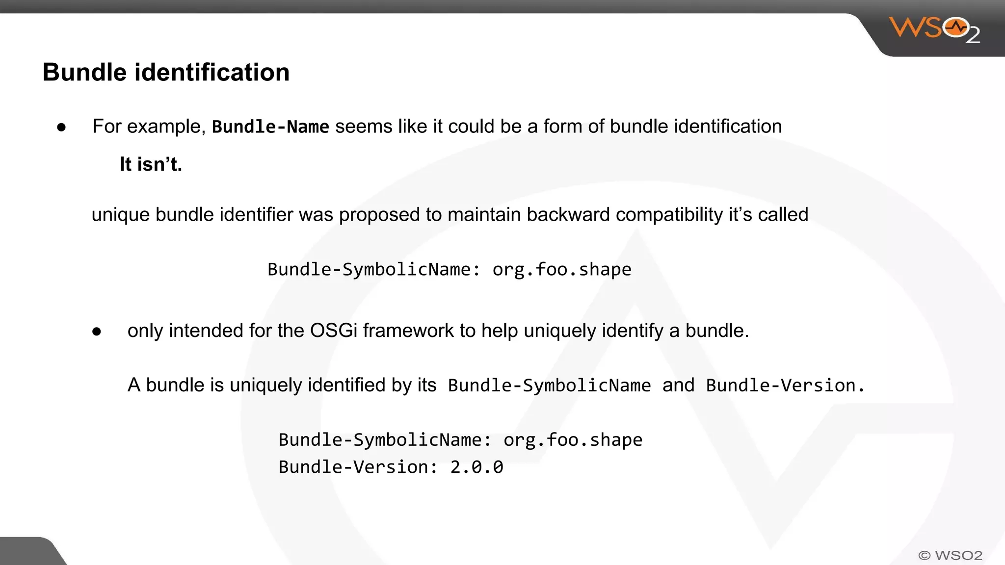Bundle identification
● For example, Bundle-Name seems like it could be a form of bundle identification
It isn’t.
unique bundle identifier was proposed to maintain backward compatibility it’s called
Bundle-SymbolicName: org.foo.shape
● only intended for the OSGi framework to help uniquely identify a bundle.
A bundle is uniquely identified by its Bundle-SymbolicName and Bundle-Version.
Bundle-SymbolicName: org.foo.shape
Bundle-Version: 2.0.0
 